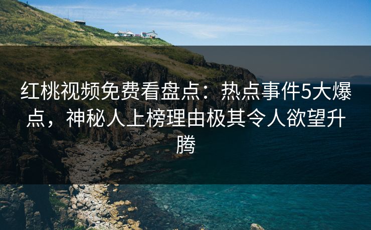 红桃视频免费看盘点：热点事件5大爆点，神秘人上榜理由极其令人欲望升腾
