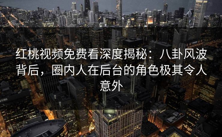 红桃视频免费看深度揭秘：八卦风波背后，圈内人在后台的角色极其令人意外