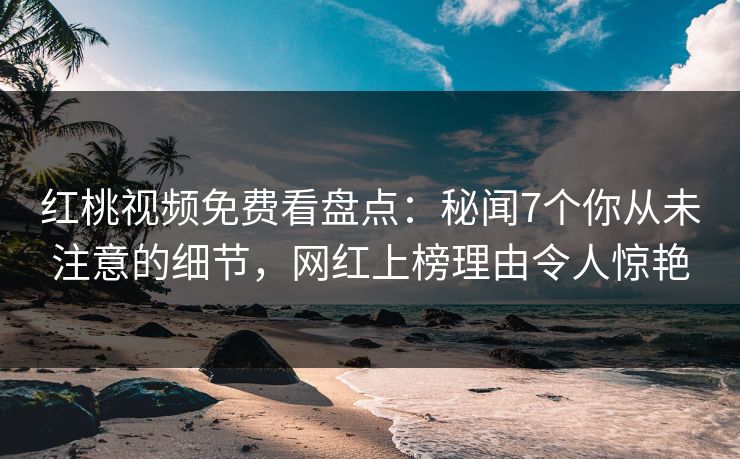 红桃视频免费看盘点：秘闻7个你从未注意的细节，网红上榜理由令人惊艳