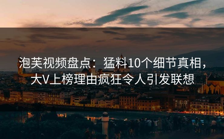 泡芙视频盘点：猛料10个细节真相，大V上榜理由疯狂令人引发联想