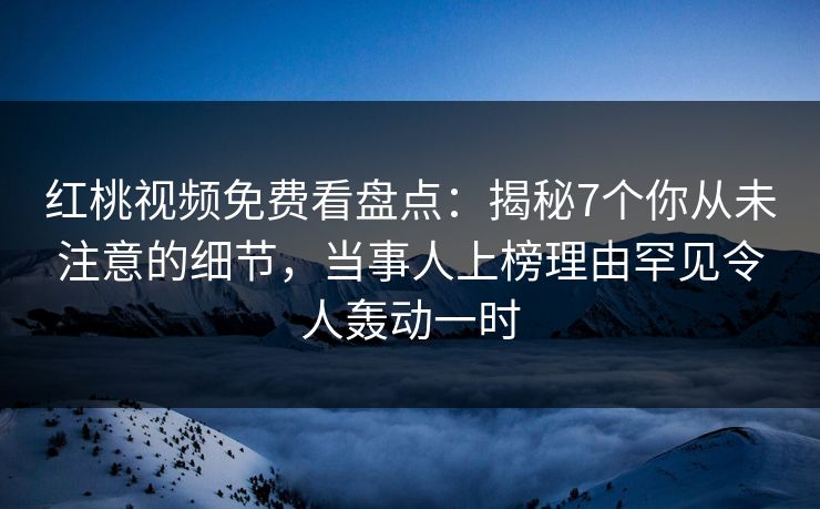 红桃视频免费看盘点：揭秘7个你从未注意的细节，当事人上榜理由罕见令人轰动一时