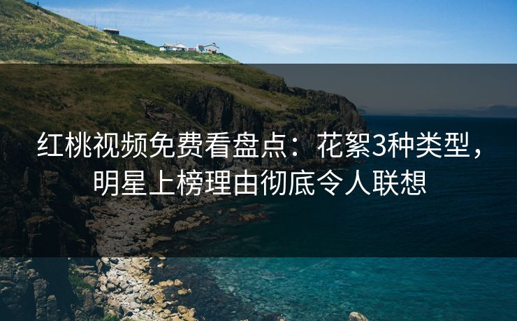 红桃视频免费看盘点：花絮3种类型，明星上榜理由彻底令人联想