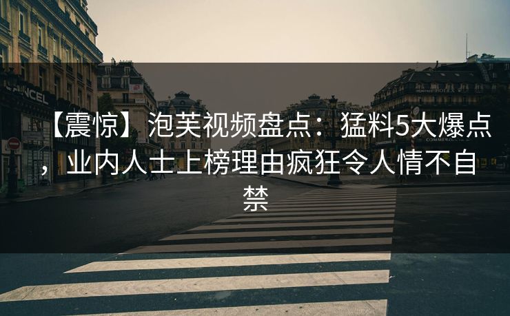 【震惊】泡芙视频盘点：猛料5大爆点，业内人士上榜理由疯狂令人情不自禁