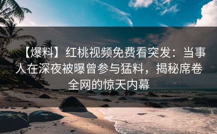 【爆料】红桃视频免费看突发：当事人在深夜被曝曾参与猛料，揭秘席卷全网的惊天内幕