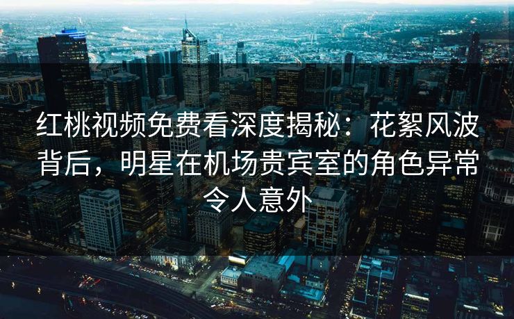 红桃视频免费看深度揭秘：花絮风波背后，明星在机场贵宾室的角色异常令人意外