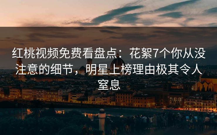 红桃视频免费看盘点：花絮7个你从没注意的细节，明星上榜理由极其令人窒息