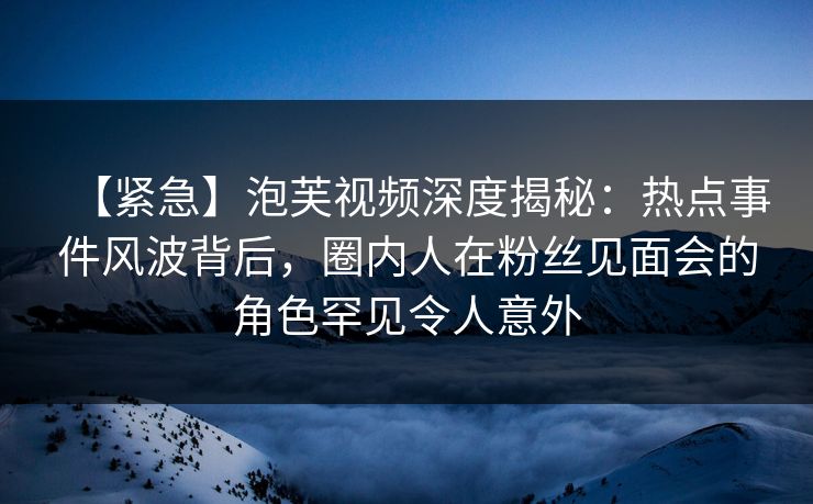 【紧急】泡芙视频深度揭秘：热点事件风波背后，圈内人在粉丝见面会的角色罕见令人意外