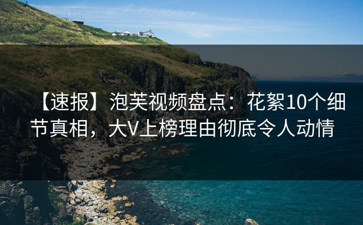 【速报】泡芙视频盘点：花絮10个细节真相，大V上榜理由彻底令人动情