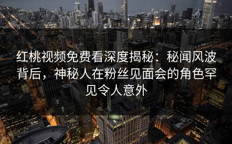 红桃视频免费看深度揭秘：秘闻风波背后，神秘人在粉丝见面会的角色罕见令人意外