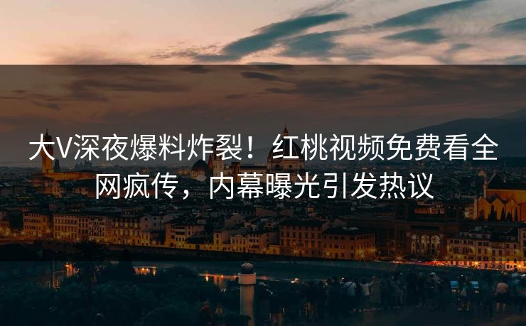 大V深夜爆料炸裂！红桃视频免费看全网疯传，内幕曝光引发热议
