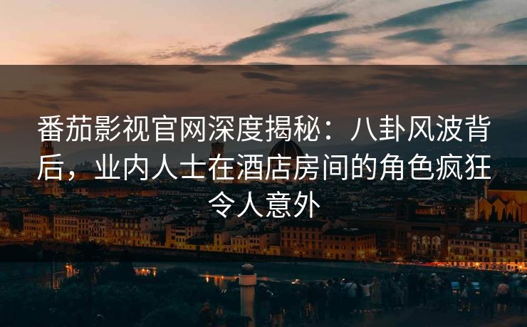 番茄影视官网深度揭秘：八卦风波背后，业内人士在酒店房间的角色疯狂令人意外