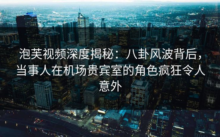 泡芙视频深度揭秘：八卦风波背后，当事人在机场贵宾室的角色疯狂令人意外