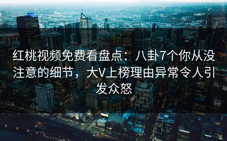 红桃视频免费看盘点：八卦7个你从没注意的细节，大V上榜理由异常令人引发众怒