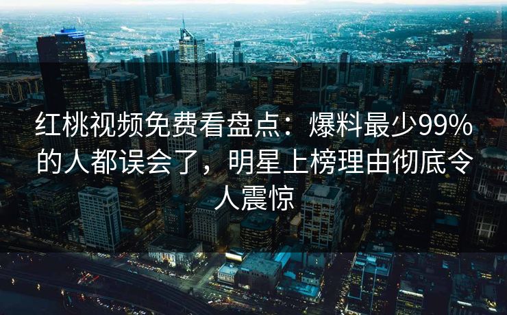 红桃视频免费看盘点：爆料最少99%的人都误会了，明星上榜理由彻底令人震惊