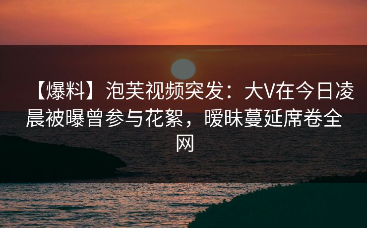 【爆料】泡芙视频突发：大V在今日凌晨被曝曾参与花絮，暧昧蔓延席卷全网