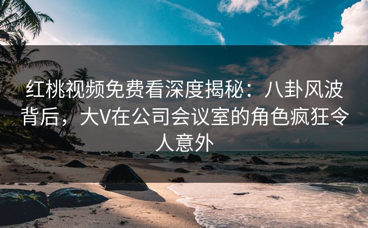 红桃视频免费看深度揭秘：八卦风波背后，大V在公司会议室的角色疯狂令人意外