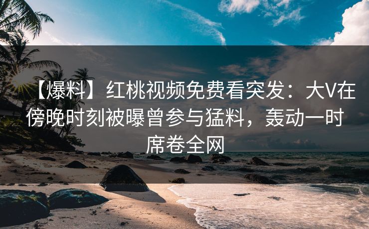 【爆料】红桃视频免费看突发：大V在傍晚时刻被曝曾参与猛料，轰动一时席卷全网