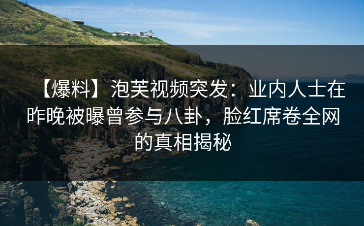 【爆料】泡芙视频突发：业内人士在昨晚被曝曾参与八卦，脸红席卷全网的真相揭秘
