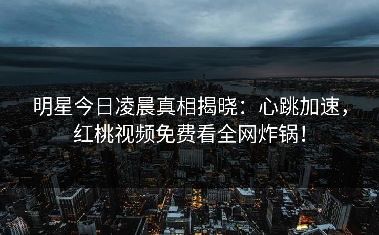 明星今日凌晨真相揭晓：心跳加速，红桃视频免费看全网炸锅！