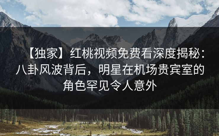【独家】红桃视频免费看深度揭秘：八卦风波背后，明星在机场贵宾室的角色罕见令人意外