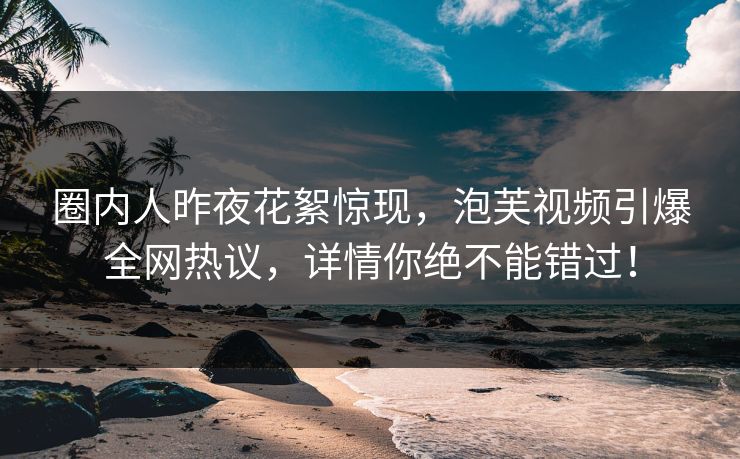 圈内人昨夜花絮惊现，泡芙视频引爆全网热议，详情你绝不能错过！