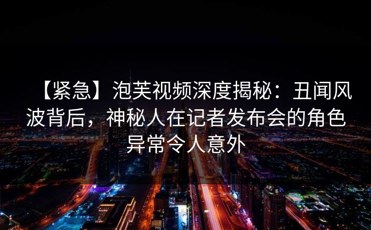 【紧急】泡芙视频深度揭秘：丑闻风波背后，神秘人在记者发布会的角色异常令人意外
