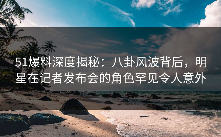 51爆料深度揭秘：八卦风波背后，明星在记者发布会的角色罕见令人意外