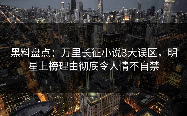 黑料盘点：万里长征小说3大误区，明星上榜理由彻底令人情不自禁
