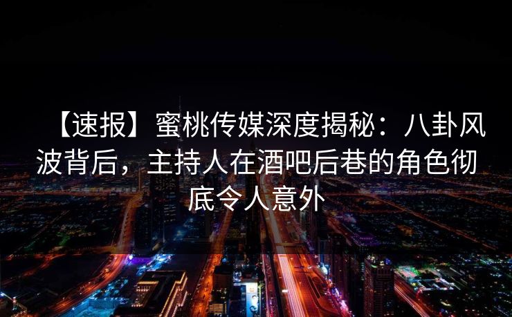 【速报】蜜桃传媒深度揭秘：八卦风波背后，主持人在酒吧后巷的角色彻底令人意外
