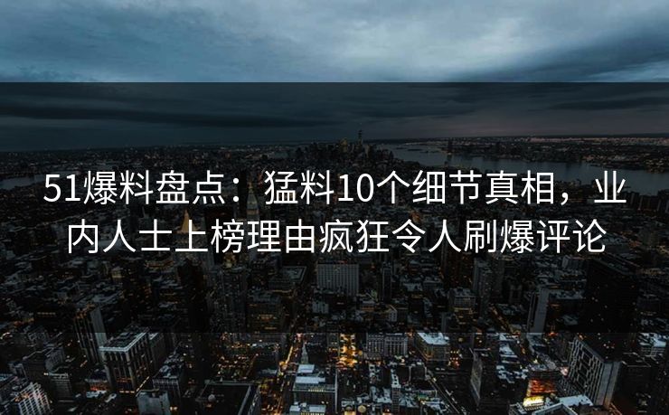 51爆料盘点：猛料10个细节真相，业内人士上榜理由疯狂令人刷爆评论