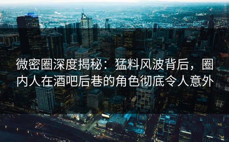 微密圈深度揭秘：猛料风波背后，圈内人在酒吧后巷的角色彻底令人意外