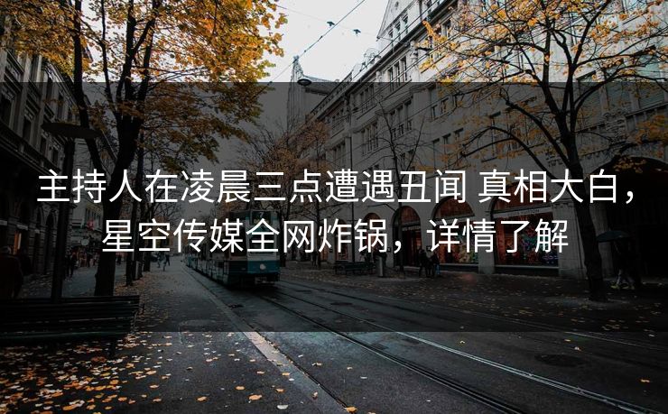 主持人在凌晨三点遭遇丑闻 真相大白，星空传媒全网炸锅，详情了解