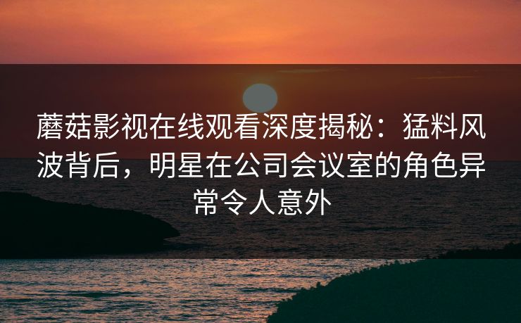 蘑菇影视在线观看深度揭秘：猛料风波背后，明星在公司会议室的角色异常令人意外