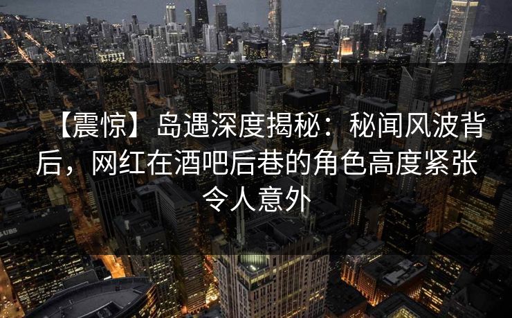 【震惊】岛遇深度揭秘：秘闻风波背后，网红在酒吧后巷的角色高度紧张令人意外