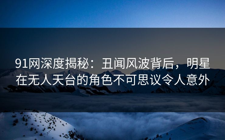 91网深度揭秘：丑闻风波背后，明星在无人天台的角色不可思议令人意外