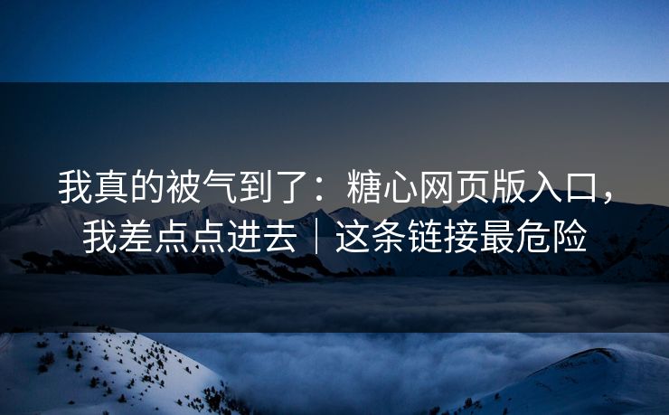 我真的被气到了：糖心网页版入口，我差点点进去｜这条链接最危险