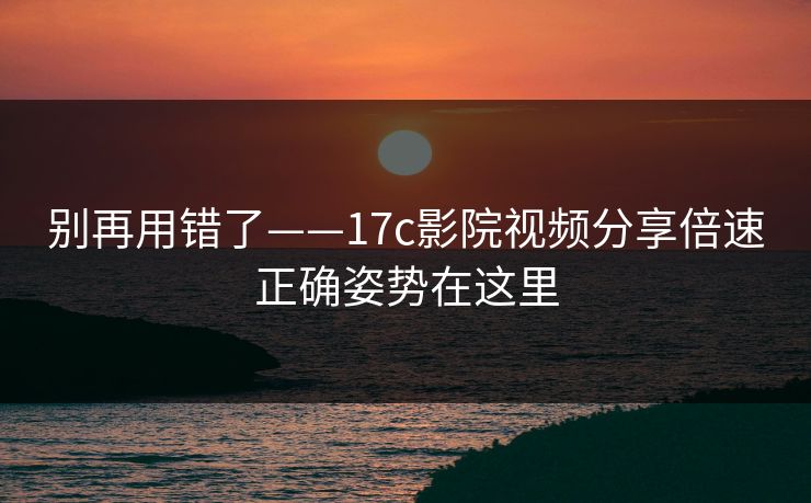 别再用错了——17c影院视频分享倍速正确姿势在这里