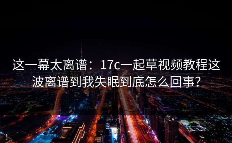 这一幕太离谱：17c一起草视频教程这波离谱到我失眠到底怎么回事？