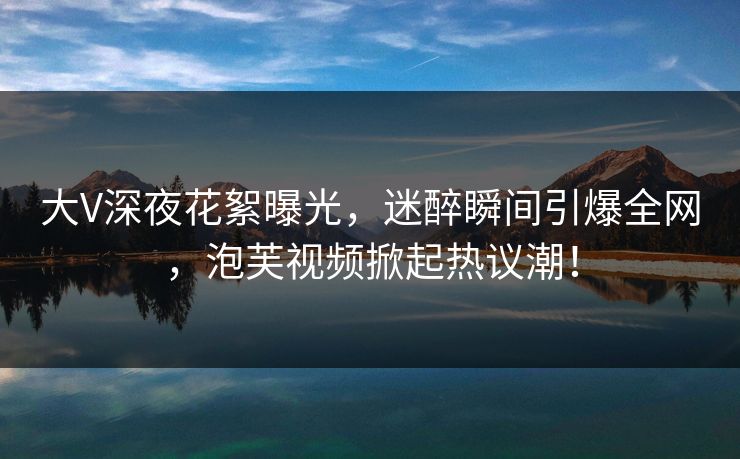 大V深夜花絮曝光，迷醉瞬间引爆全网，泡芙视频掀起热议潮！