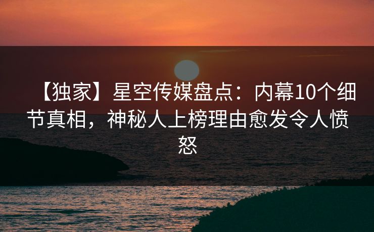 【独家】星空传媒盘点：内幕10个细节真相，神秘人上榜理由愈发令人愤怒