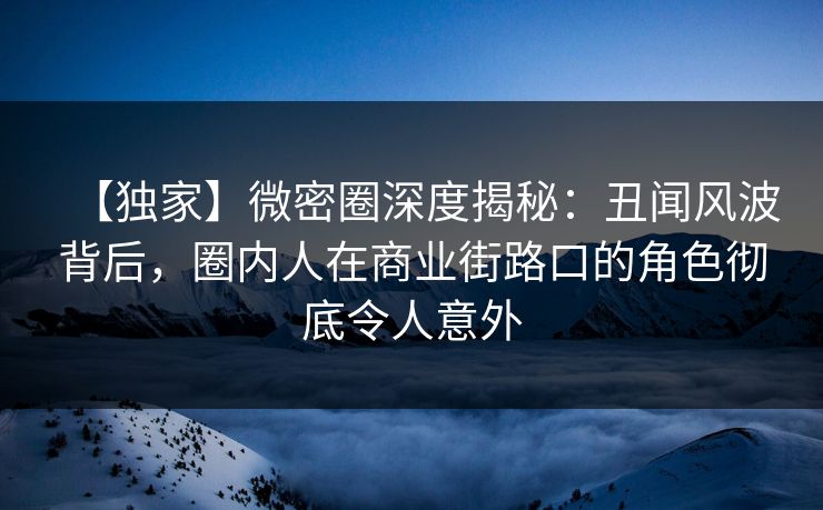 【独家】微密圈深度揭秘：丑闻风波背后，圈内人在商业街路口的角色彻底令人意外